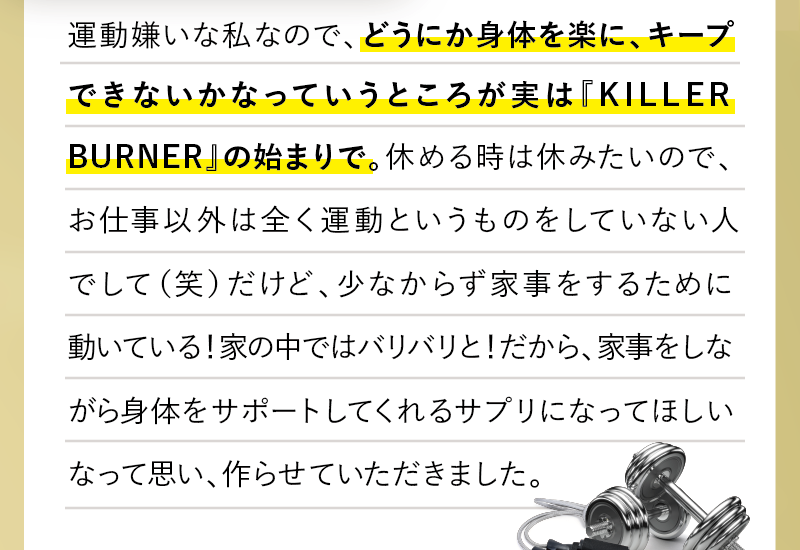 運動嫌いな私なので、どうにか身体を楽に、キープできないかなっていうところが実は『KILLER BUNER』の始まりで。休める時は休みたいので、お仕事以外は全く運動というものをしていない人でして（笑）だけど、少なからず家事をするために動いている！家の中ではバリバリと！だから、家事をしながら身体をサポートしてくれるサプリになってほしいなって思い、作らせていただきました。