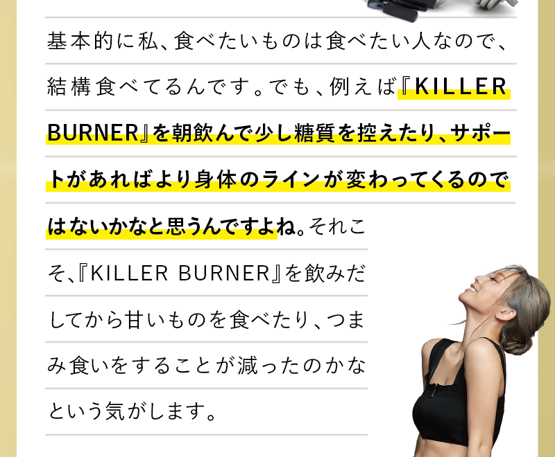 基本的に私、食べたいものは食べたい人なので、結構食べてるんです。でも、例えば『KILLER BUNER』を朝飲んで少し糖質を控えたり、サポートがあればより身体のラインが変わってくるのではないかなと思うんですよね。それこそ、『KILLER BUNER』を飲みだしてから甘いものを食べたり、つまみ食いをすることが減ったのかなという気がします。