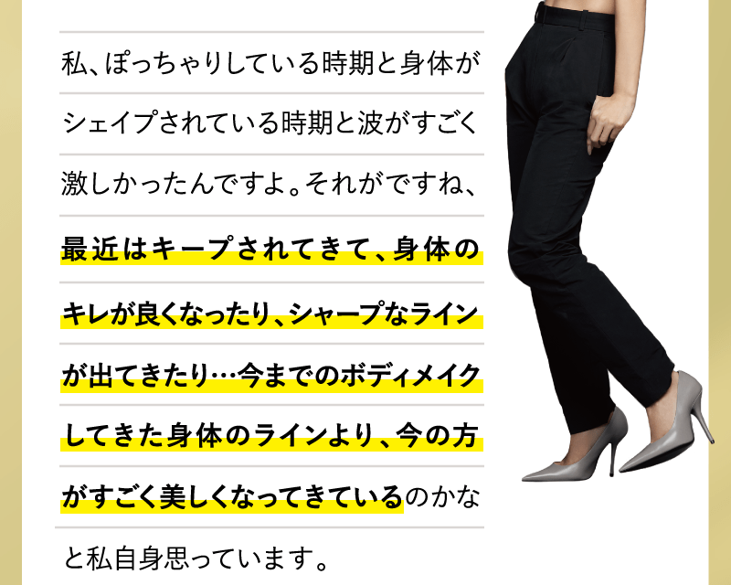 私、ぽっちゃりしている時期と身体がシェイプされている時期と波がすごく激しかったんですよ。それがですね、最近はキープされてきて、身体のキレが良くなったり、シャープなラインが出てきたり…今までのボディメイクしてきた身体のラインより、今の方がすごく美しくなってきているのかなと私自身思っています。