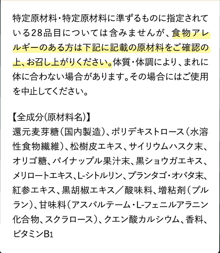 特定原材料・特定原材料に準ずるものに指定されている28品目については含みませんが、食物アレルギーのある方は下記に記載の原材料をご確認の上、お召し上がりください。体質・体調により、まれに体に合わない場合があります。その場合にはご使用を中止してください。【全成分(原材料名)】還元麦芽糖（国内製造）、ポリデキストロース（水溶性食物繊維）、松樹皮エキス、サイリウムハスク末、オリゴ糖、パイナップル果汁末、黒ショウガエキス、メリロートエキス、L-シトルリン、プランタゴ・オバタ末、紅参エキス、黒胡椒エキス／酸味料、増粘剤（プルラン）、甘味料（アスパルテーム・L-フェニルアラニン化合物、スクラロース）、クエン酸カルシウム、香料、ビタミンB1